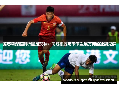 范志毅深度剖析国足现状:问题根源与未来发展方向的独到见解 范志毅深度剖析国足现状:问题根源与未来发展方向的独到见解