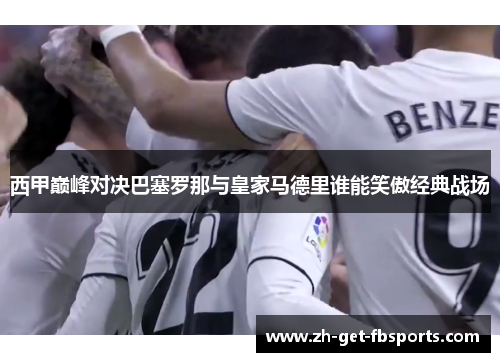 西甲巅峰对决巴塞罗那与皇家马德里谁能笑傲经典战场 西甲巅峰对决巴塞罗那与皇家马德里谁能笑傲经典战场