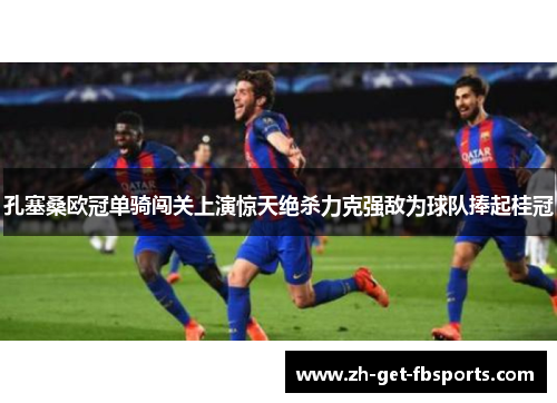 孔塞桑欧冠单骑闯关上演惊天绝杀力克强敌为球队捧起桂冠