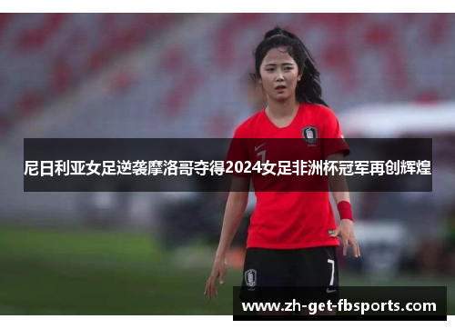 尼日利亚女足逆袭摩洛哥夺得2024女足非洲杯冠军再创辉煌 尼日利亚女足逆袭摩洛哥夺得2024女足非洲杯冠军再创辉煌