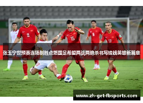 张玉宁世预赛连场制胜点燃国足希望两战两绝杀书写锋线英雄新篇章
