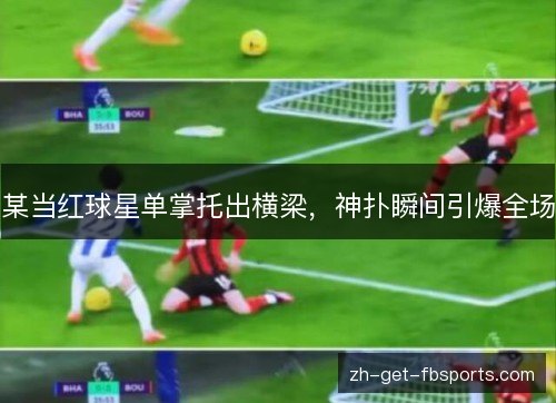 某当红球星单掌托出横梁，神扑瞬间引爆全场